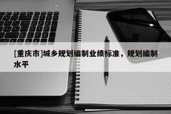 [重慶市]城鄉(xiāng)規(guī)劃編制業(yè)績標(biāo)準(zhǔn)，規(guī)劃編制水平