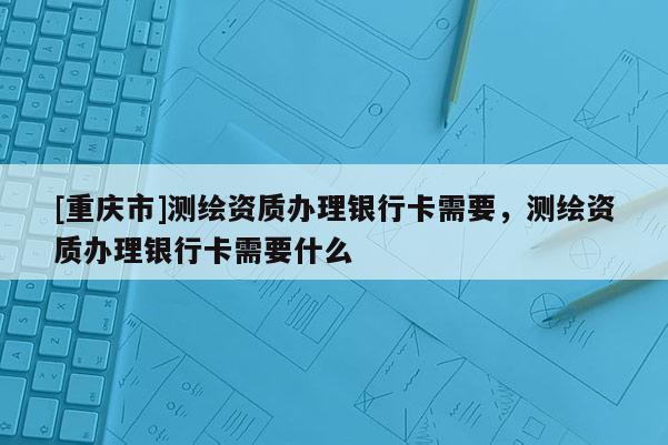 [重慶市]測繪資質辦理銀行卡需要，測繪資質辦理銀行卡需要什么