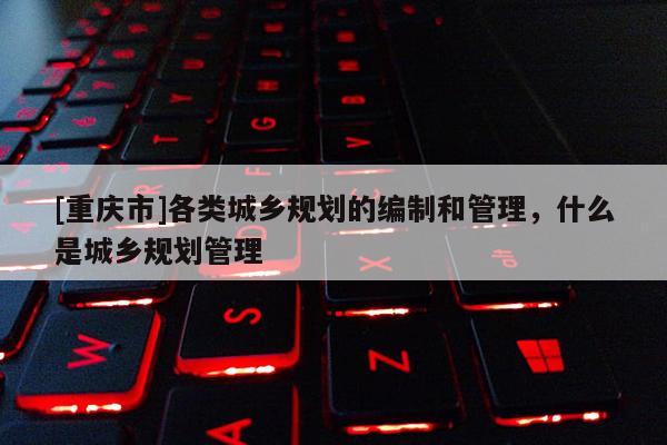 [重慶市]各類城鄉規劃的編制和管理，什么是城鄉規劃管理