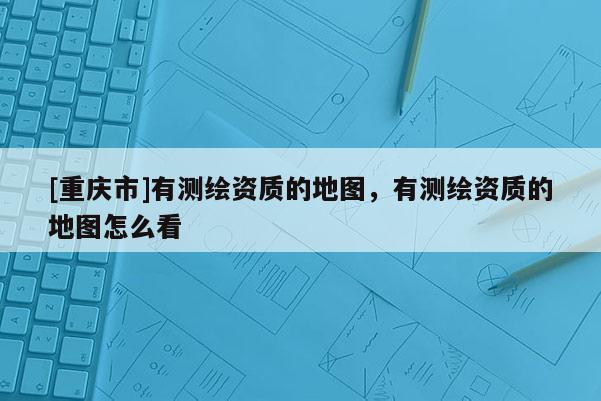 [重慶市]有測繪資質的地圖，有測繪資質的地圖怎么看