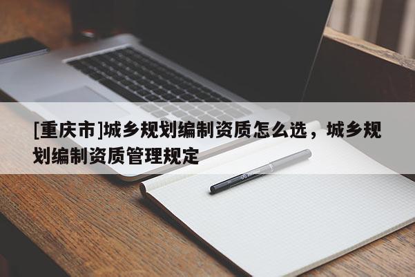 [重慶市]城鄉(xiāng)規(guī)劃編制資質(zhì)怎么選，城鄉(xiāng)規(guī)劃編制資質(zhì)管理規(guī)定