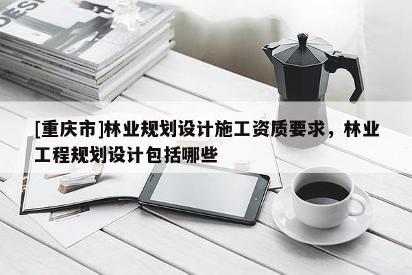 [重慶市]林業規劃設計施工資質要求，林業工程規劃設計包括哪些
