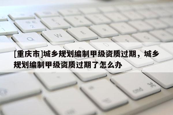 [重慶市]城鄉規劃編制甲級資質過期，城鄉規劃編制甲級資質過期了怎么辦