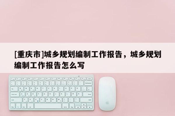 [重慶市]城鄉(xiāng)規(guī)劃編制工作報告，城鄉(xiāng)規(guī)劃編制工作報告怎么寫