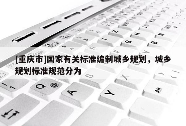 [重慶市]國家有關標準編制城鄉規劃，城鄉規劃標準規范分為