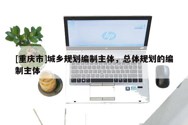 [重慶市]城鄉規劃編制主體，總體規劃的編制主體