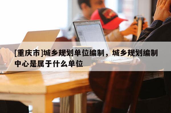 [重慶市]城鄉(xiāng)規(guī)劃單位編制，城鄉(xiāng)規(guī)劃編制中心是屬于什么單位
