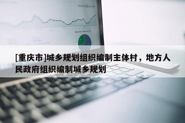 [重慶市]城鄉規劃組織編制主體村，地方人民 *** 組織編制城鄉規劃
