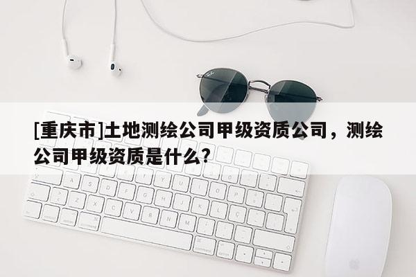 [重慶市]土地測繪公司甲級資質公司，測繪公司甲級資質是什么?
