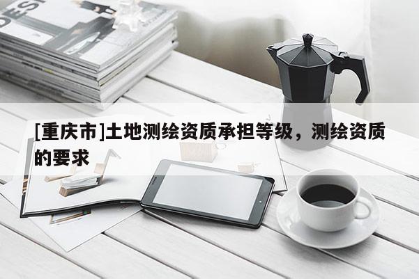 [重慶市]土地測繪資質承擔等級，測繪資質的要求