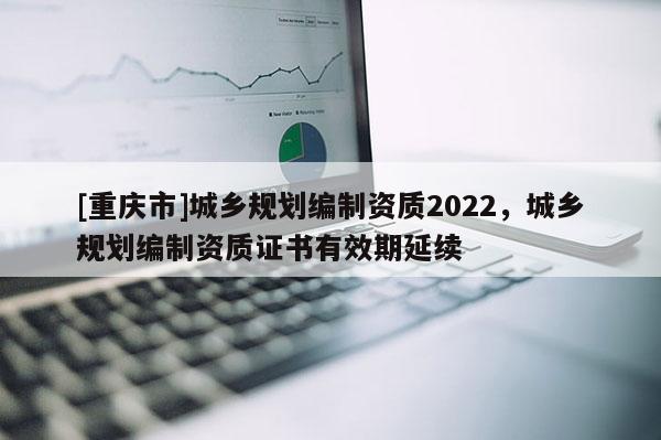 [重慶市]城鄉(xiāng)規(guī)劃編制資質(zhì)2022，城鄉(xiāng)規(guī)劃編制資質(zhì)證書有效期延續(xù)