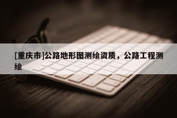 [重慶市]公路地形圖測繪資質(zhì)，公路工程測繪