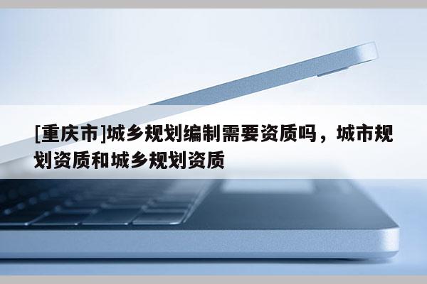 [重慶市]城鄉(xiāng)規(guī)劃編制需要資質(zhì)嗎，城市規(guī)劃資質(zhì)和城鄉(xiāng)規(guī)劃資質(zhì)