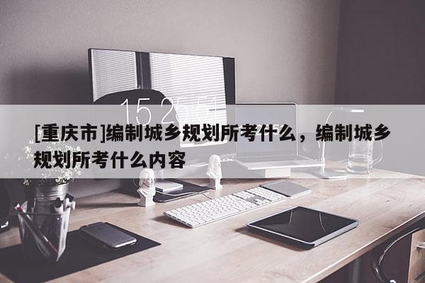 [重慶市]編制城鄉規劃所考什么，編制城鄉規劃所考什么內容