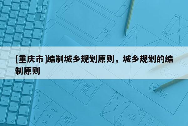 [重慶市]編制城鄉(xiāng)規(guī)劃原則，城鄉(xiāng)規(guī)劃的編制原則