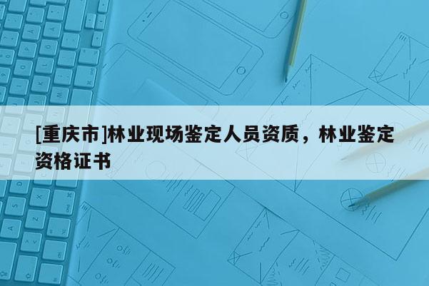 [重慶市]林業現場鑒定人員資質，林業鑒定資格證書
