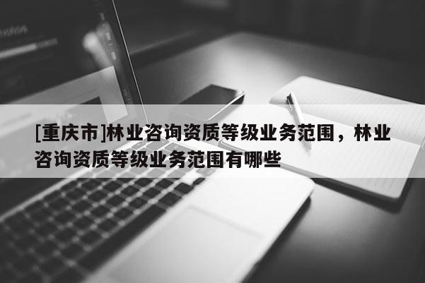 [重慶市]林業咨詢資質等級業務范圍，林業咨詢資質等級業務范圍有哪些