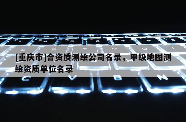 [重慶市]合資質(zhì)測繪公司名錄，甲級地圖測繪資質(zhì)單位名錄