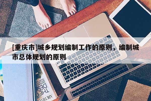 [重慶市]城鄉(xiāng)規(guī)劃編制工作的原則，編制城市總體規(guī)劃的原則
