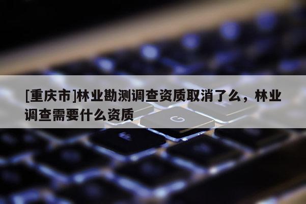 [重慶市]林業勘測調查資質取消了么，林業調查需要什么資質