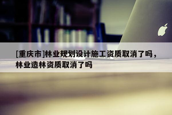 [重慶市]林業規劃設計施工資質取消了嗎，林業造林資質取消了嗎