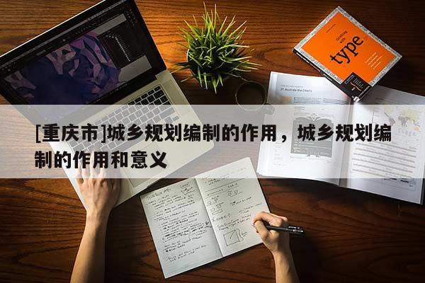[重慶市]城鄉規劃編制的作用，城鄉規劃編制的作用和意義