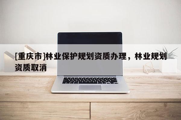 [重慶市]林業(yè)保護規(guī)劃資質辦理，林業(yè)規(guī)劃資質取消