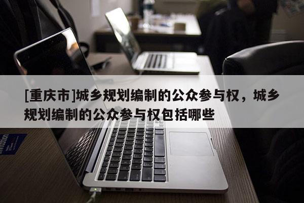 [重慶市]城鄉規劃編制的公眾參與權，城鄉規劃編制的公眾參與權包括哪些