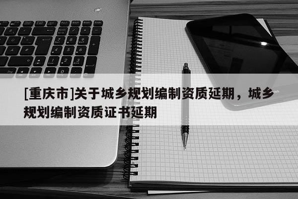 [重慶市]關于城鄉規劃編制資質延期，城鄉規劃編制資質證書延期