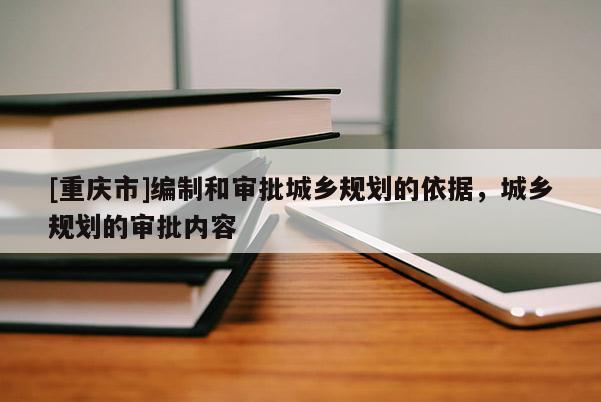 [重慶市]編制和審批城鄉(xiāng)規(guī)劃的依據(jù)，城鄉(xiāng)規(guī)劃的審批內(nèi)容