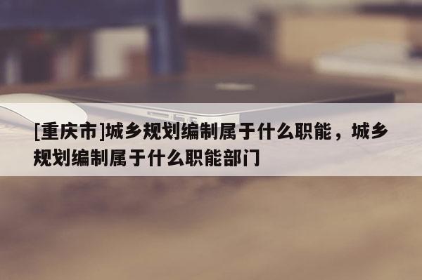 [重慶市]城鄉規劃編制屬于什么職能，城鄉規劃編制屬于什么職能部門