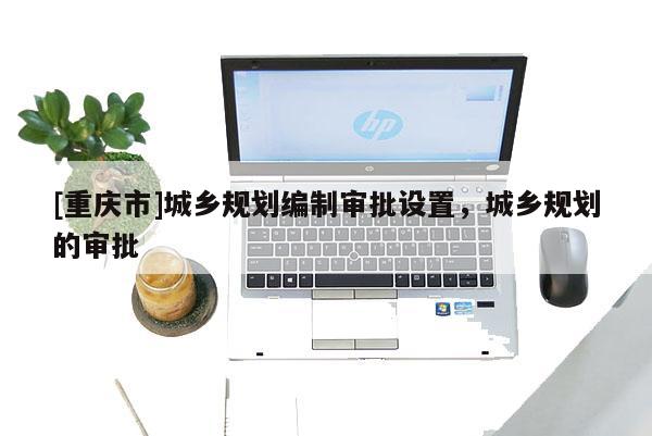 [重慶市]城鄉(xiāng)規(guī)劃編制審批設(shè)置，城鄉(xiāng)規(guī)劃的審批