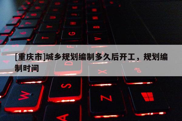 [重慶市]城鄉(xiāng)規(guī)劃編制多久后開工，規(guī)劃編制時間