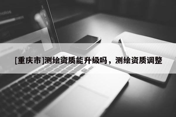 [重慶市]測繪資質能升級嗎，測繪資質調整