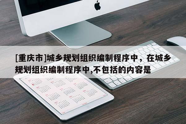 [重慶市]城鄉規劃組織編制程序中，在城鄉規劃組織編制程序中,不包括的內容是