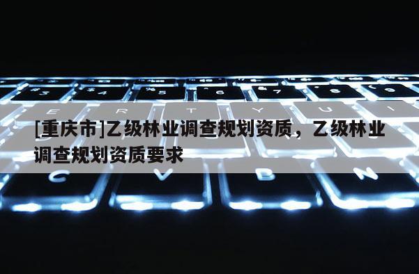 [重慶市]乙級林業調查規劃資質，乙級林業調查規劃資質要求