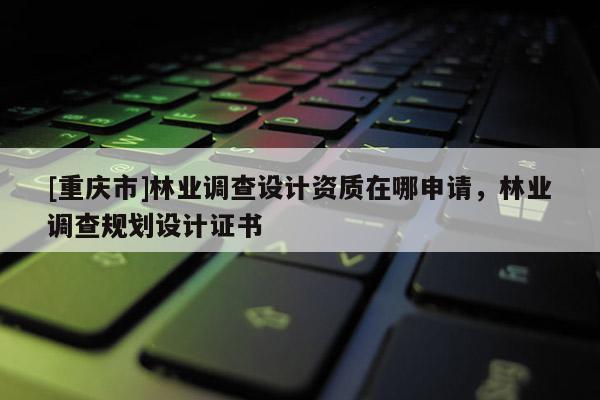 [重慶市]林業(yè)調(diào)查設(shè)計(jì)資質(zhì)在哪申請，林業(yè)調(diào)查規(guī)劃設(shè)計(jì)證書