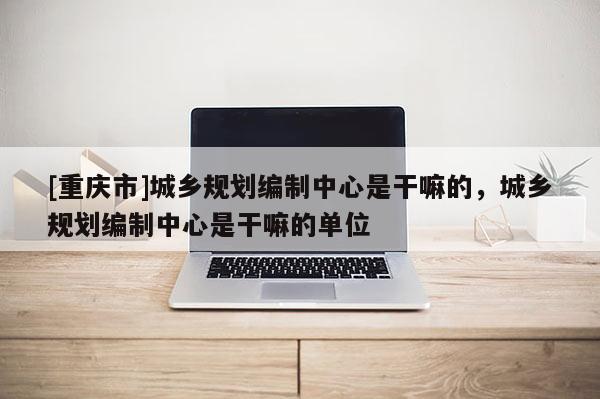 [重慶市]城鄉(xiāng)規(guī)劃編制中心是干嘛的，城鄉(xiāng)規(guī)劃編制中心是干嘛的單位