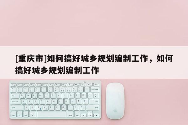[重慶市]如何搞好城鄉規劃編制工作，如何搞好城鄉規劃編制工作