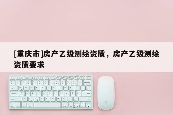 [重慶市]房產(chǎn)乙級測繪資質(zhì)，房產(chǎn)乙級測繪資質(zhì)要求