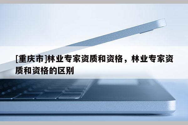 [重慶市]林業專家資質和資格，林業專家資質和資格的區別