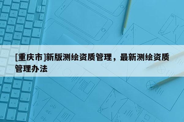 [重慶市]新版測繪資質(zhì)管理，最新測繪資質(zhì)管理辦法