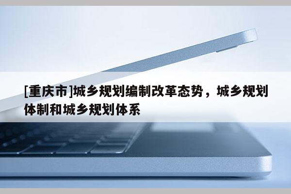 [重慶市]城鄉規劃編制改革態勢，城鄉規劃體制和城鄉規劃體系