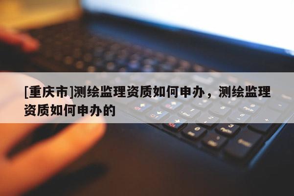 [重慶市]測繪監理資質如何申辦，測繪監理資質如何申辦的