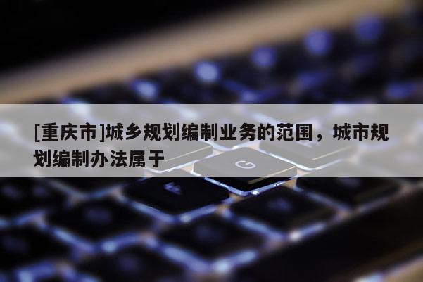 [重慶市]城鄉(xiāng)規(guī)劃編制業(yè)務(wù)的范圍，城市規(guī)劃編制辦法屬于