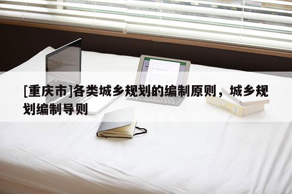 [重慶市]各類城鄉(xiāng)規(guī)劃的編制原則，城鄉(xiāng)規(guī)劃編制導(dǎo)則