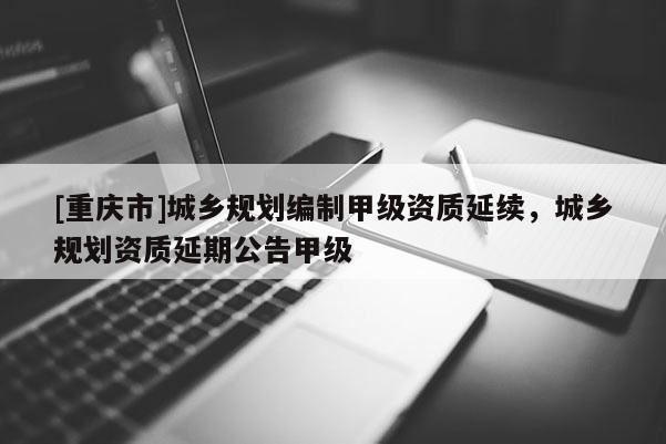 [重慶市]城鄉(xiāng)規(guī)劃編制甲級(jí)資質(zhì)延續(xù)，城鄉(xiāng)規(guī)劃資質(zhì)延期公告甲級(jí)