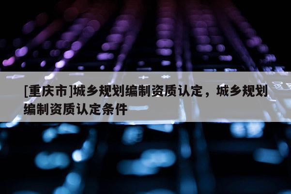[重慶市]城鄉規劃編制資質認定，城鄉規劃編制資質認定條件