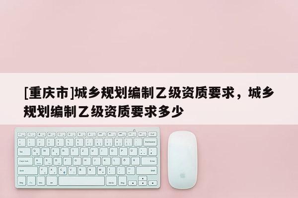 [重慶市]城鄉規劃編制乙級資質要求，城鄉規劃編制乙級資質要求多少
