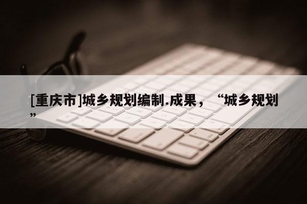 [重慶市]城鄉規劃編制.成果，“城鄉規劃”